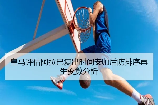 皇马评估阿拉巴复出时间安帅后防排序再生变数分析