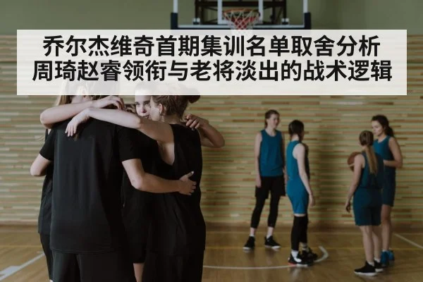 乔尔杰维奇首期集训名单取舍分析 周琦赵睿领衔与老将淡出的战术逻辑