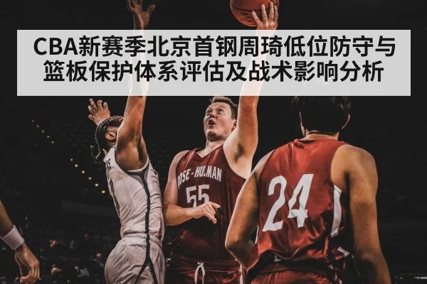 CBA新赛季北京首钢周琦低位防守与篮板保护体系评估及战术影响分析